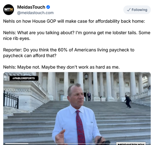 Meidas Touch on Bsky shows a video of Rep Troy Nehls, AWOL MAGA Congress critter from TX-22. He's fugly white guy in a tie just like you'd expect.
"Nehls on how House GOP will make case for affordability back home:
Nehls: What are you talking about? I'm gonna get me lobster tails. Some nice rib eyes.
Reporter Do you think the 60% of Americans living paycheck to paycheck can afford that?
Nehls: Maybe not. Maybe they don't work as hard as me."
