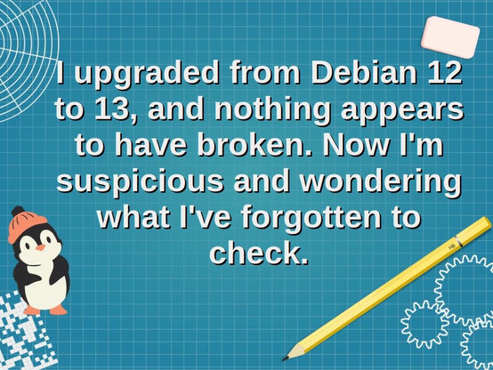 Graphic with a Linux penguin (tux) and the text reads as follows:
I upgraded from Debian 12 to 13, and nothing appears to have broken. Now I'm suspicious and wondering what I've forgotten to check.