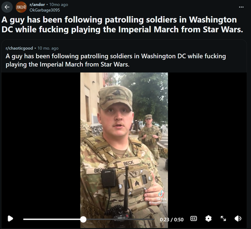 r/andor . 10mo ago
OkGarbage3095
A guy has been following patrolling soldiers in Washington
DC while fucking playing the Imperial March from Star Wars.

r/chaoticgood . 10 mo. ago
A guy has been following patrolling soldiers in Washington DC while fucking
playing the Imperial March from Star Wars.

ANDOR

BECK

OMY

BEO

Tik Tok
@ freedc20009

0:23 / 0:50