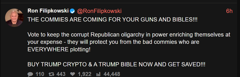 Ron Filipkowski
THE COMMIES ARE COMING FOR YOUR GUNS AND BIBLES !!!
Vote to keep the corrupt Republican oligarchy in power enriching themselves at
your expense - they will protect you from the bad commies who are
EVERYWHERE plotting!
BUY TRUMP CRYPTO & A TRUMP BIBLE NOW AND GET SAVED !!!
110 Β£7 443 1,922 IIl 44,448
@RonFilipkowski
6h