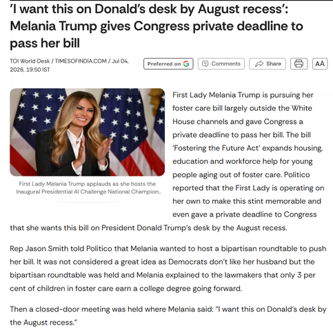 'I want this on Donald's desk by August recess':
Melania Trump gives Congress private deadline to
pass her bill
TOI World Desk / TIMESOFINDIA.COM / Jul 04,
2026, 19:50 IST

Preferred on

Comments

Share

AA

First Lady Melania Trump is pursuing her
foster care bill largely outside the White
House channels and gave Congress a
private deadline to pass her bill. The bill
'Fostering the Future Act' expands housing,
education and workforce help for young
people aging out of foster care. Politico
reported that the First Lady is operating on
her own to make this stint memorable and
even gave a private deadline to Congress
that she wants this bill on President Donald Trump's desk by the August recess.

Rep Jason Smith told Politico that Melania wanted to host a bipartisan roundtable to push
her bill. It was not considered a great idea as Democrats don't like her husband but the
bipartisan roundtable was held and Melania explained to the lawmakers that only 3 per
cent of children in foster care earn a college degree going forward.

Then a closed-door meeting was held where Melania said: "I want this on Donald's desk by
the August recess."

First Lady Melania Trump applauds as she hosts the
Inaugural Presidential Al Challenge National Champion ...