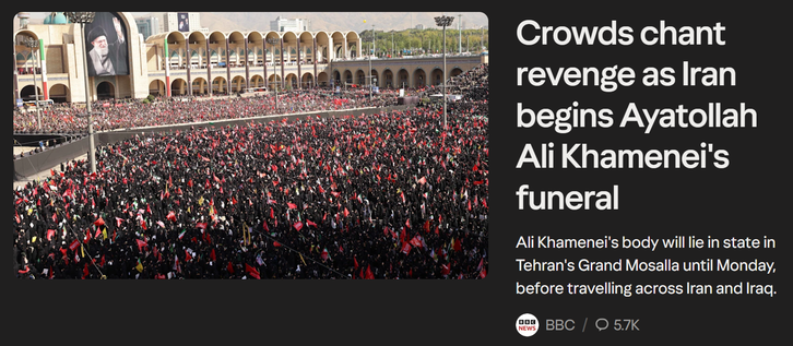 NEWS
Crowds chant
revenge as Iran
begins Ayatollah
Ali Khamenei's
funeral
Ali Khamenei's body will lie in state in
Tehran's Grand Mosalla until Monday,
before travelling across Iran and Iraq.
BBC / O 5.7K