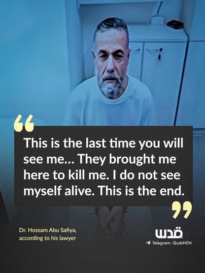 “This is the last time you will see me… They brought me here to kill me. I do not see myself alive. This is the end.”

Dr. Hossam Abu Safiya,
according to his lawyer