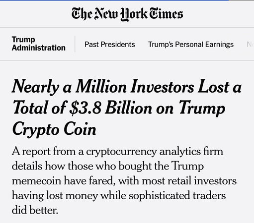  
  Trump's Personal Earnings
Nearly a Million Investors Lost a
Total of $3.8 Billion on Trump Crypto Coin
A report from a cryptocurrency analytics firm
details how those who bought the Trump
memecoin have fared, with most retail investors
having lost money while sophisticated traders
did better.

