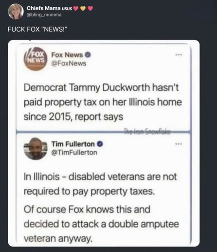 @FoxNews tweets out:

Democrat Tammy Duckworth hasn't paid property tax on her Illinois home since 2015

@TimFullerton points out:
In Illinois - disabled veterans are not required to pay property taxes. Of course Fox knows this and decided to attack a double amputee veteran anyway.
