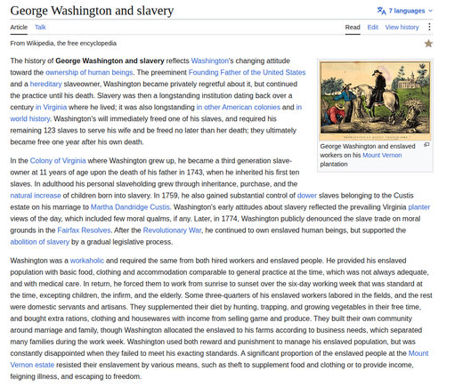 George Washington and slavery Sa 7 languages +
Article Talk Read Edit Viewhistory :
From Wikipedia, the free encyclopedia *
The history of George Washington and slavery reflects Washington's changing atitude EEE
toward the ownership of human beings. The preeminent Founding Father of the United States i Ere 3
and a hereditary slaveowner, Washington became privately regretful about it, but continued le. dia
the practice until his death. Slavery was then a longstanding institution dating back over a ven” TRE » ®
century in Virginia where he lived; it was also longstanding in other American colonies and in | 4 Y A=N zis |
world history. Washington's will immediately freed one of his slaves, and required his | LR =
remaining 123 slaves to serve his wife and be freed no later than her death; they ultimately sis = 2
TTT wkemimeve ar segs ransamirer ©
became free one year ater his own death. ree
In the Colony of Virginia where Washington grew up, he became a third generation slave- re his Mount vernon
owner at 11 years of age upon the death of his father in 1743, when he inherited his first ten
slaves. In adulthood his personal slaveholding grew through inheritance, purchase, and the
natural increase of children born into slavery. In 1759, he also gained substantial control of dower slaves belonging to the Custis
estate on his marriage to Martha Dandridge Custis. Washington's early attitudes about slavery reflected the prevailing Virginia planter
Views of the day, which included few moral qualms, if any. Later, in 1774, Washington publicly denounced the slave trade on moral
grounds in the Fairfax Resolves. After the Revolutionary War, he continued to own enslaved human beings, but supported the
abolition of slavery by a gradual legislative process.
Washington was a workaholic and required the same from both hired workers and enslaved people. He provided his enslaved
population with basic food, clothing and accommodation comparable to general practice at the time, which was not always adequate,
and with medical care. In return, he forced them to work from sunrise to sunset over the six-day working week that was standard at
the time, excepting children, the infirm, and the elderly. Some three-quarters of his enslaved workers labored in the fields, and the rest
were domestic servants and artisans. They supplemented their diet by hunting, trapping, and growing vegetables in their free time,
and bought extra rations, clothing and housewares with income from selling game and produce. They built their own community
around marriage and family, though Washington allocated the enslaved to his farms according to business needs, which separated
many families during the work week. Washington used both reward and punishment to manage his enslaved population, but was
constantly disappointed when they failed to meet his exacting standards. A significant proportion of the enslaved people at the Mount
Vernon estate resisted their enslavement by various means, such as theft to supplement food and clothing or to provide income,
feigning illness, and escaping to freedom.
