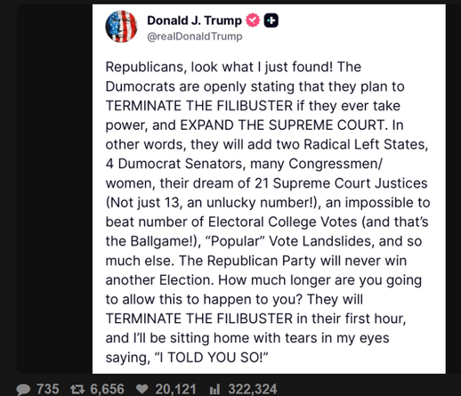 Donald J. Trump
@realDonaldTrump

Republicans, look what I just found! The
Dumocrats are openly stating that they plan to
TERMINATE THE FILIBUSTER if they ever take
power, and EXPAND THE SUPREME COURT. In
other words, they will add two Radical Left States,
4 Dumocrat Senators, many Congressmen/
women, their dream of 21 Supreme Court Justices
(Not just 13, an unlucky number!), an impossible to
beat number of Electoral College Votes (and that's
the Ballgame!), "Popular" Vote Landslides, and so
much else. The Republican Party will never win
another Election. How much longer are you going
to allow this to happen to you? They will
TERMINATE THE FILIBUSTER in their first hour,
and I'll be sitting home with tears in my eyes
saying, "I TOLD YOU SO!"

735 ₺ 6,656

20,121 Il 322,324