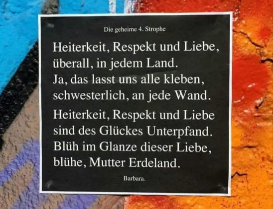 Netzfund
Text-Bild (StreetArt)
"Die geheime 4. Strophe
Heiterkeit, Respekt und Liebe,
überall, in jedem Land.
Ja, das lasst uns alle kleben,
schwesterlich, an jede Wand.
Heiterkeit, Respekt und Liebe
sind des Glückes Unterpfand.
Blüh im Glanze dieser Liebe,
blühe, Mutter Erdeland."
(Barbara)