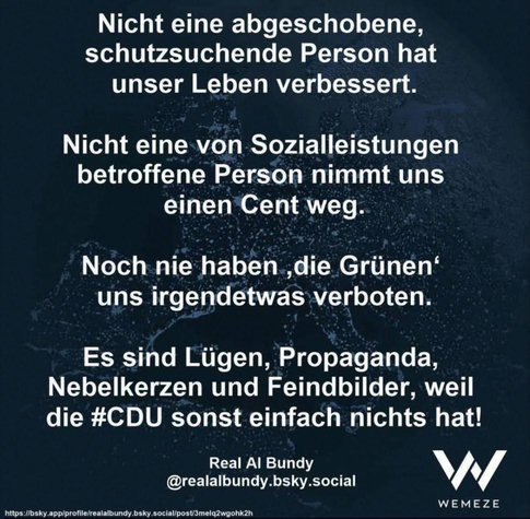 WEMEZE - Textbild
(von Real Al Bundy @realalbundy.bsky.social)
"Nicht eine abgeschobene, schutzsuchende Person hat unser Leben verbessert.
Nicht eine von Sozialleistungen betroffene Person nimmt uns einen Cent weg.
Noch nie haben 'die Grünen' uns irgendetwas verboten.
Es sind Lügen, Propaganda, Nebelkerzen und Feindbilder, weil die #CDU sonst einfach nichts hat!"