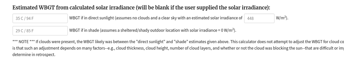 
Estimated WBGT from calculated solar irradiance (will be blank if the user supplied the solar irradiance):

  WBGT if in direct sunlight (assumes no clouds and a clear sky with an estimated solar irradiance of    W/m2).

  WBGT if in shade (assumes a sheltered/shady outdoor location with solar irradiance = 0 W/m2).

*** NOTE *** If clouds were present, the WBGT likely was between the "direct sunlight" and "shade" estimates given above. This calculator does not attempt to adjust the WBGT for cloud cover. The reason is that such an adjustment depends on many factors--e.g., cloud thickness, cloud height, number of cloud layers, and whether or not the cloud was blocking the sun--that are difficult or impossible to determine in retrospect.