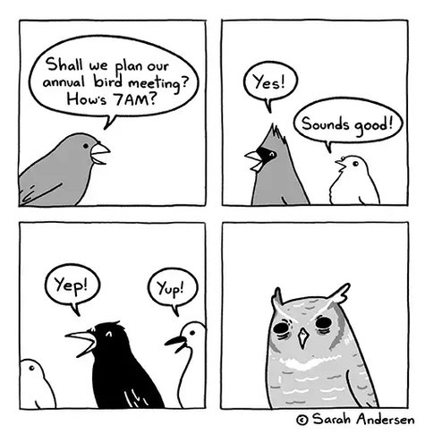 Comic strip by sarah andersen.

 1st panel: a bird asks: shall we plan our annual bird meeting? How's 7AM? 

2nd panel: a red cardinal and a smaller bird say "yes" and "sounds good!" 

3rd panel: a crow says "yep" and a goose says "yup!" 

4th panel shows an owl squinting with disapproving eyes