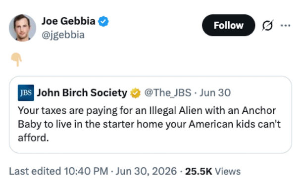 Joe Gebbia
@jgebbia
👇
John Birch Society
@The_JBS • Jun 30
Your taxes are paying for an Illegal Alien with an Anchor
Baby to live in the starter home your American kids can't
afford.
Last edited 10:40 PM • Jun 30, 2026 • 25.5K Views