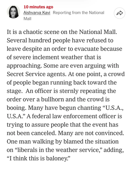 New York Times reporter: It is a chaotic scene on the National Mall. Several hundred people have refused to leave despite an order to evacuate because of severe inclement weather that is approaching. Some are even arguing with Secret Service agents. At one point, a crowd of people began running back toward the stage. An officer is sternly repeating the order over a bullhorn and the crowd is booing. Many have begun chanting "U.S.A., U.S.A." A federal law enforcement officer is trying to assure people that the event has not been canceled. Many are not convinced. One man walking by blamed the situation on "liberals in the weather service," adding, "I think this is baloney."