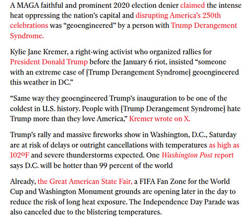 ‘A MAGA faithful and prominent 2020 election denier claimed the intense
heat oppressing the nation’s capital and disrupting America’s 250th
celebrations was “geoengineered” by a person with Trump Derangement
Syndrome.

Kylie Jane Kremer, a right-wing activist who organized rallies for
President Donald Trump before the January 6 riot, insisted “someone
with an extreme case of [Trump Derangement Syndrome] geoengineered
this weather in DC.”

“Same way they geoengineered Trump's inauguration to be one of the
coldest in U.S. history. People with [Trump Derangement Syndrome] hate
Trump more than they love America,” Kremer wrote on X.

Trump's rally and massive fireworks show in Washington, D.C., Saturday
are at risk of delays or outright cancellations with temperatures as high as
1029F and severe thunderstorms expected. One Washington Post report
says D.C. will be hotter than 99 percent of the world

Already, the Great American State Fair, a FIFA Fan Zone for the World
Cup and Washington Monument grounds are opening later in the day to
reduce the risk of long heat exposure. The Independence Day Parade was
also canceled due to the blistering temperatures.
