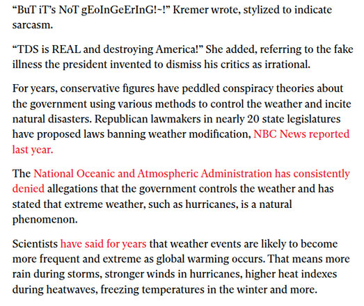 “BuT iT’s NoT gEoInGeErInG!~!” Kremer wrote, stylized to indicate
sarcasm.

“TDS is REAL and destroying America!” She added, referring to the fake
illness the president invented to dismiss his critics as irrational.

For years, conservative figures have peddled conspiracy theories about
the government using various methods to control the weather and incite
natural disasters. Republican lawmakers in nearly 20 state legislatures
have proposed laws banning weather modification, NBC News reported
last year.

The National Oceanic and Atmospheric Administration has consistently
denied allegations that the government controls the weather and has
stated that extreme weather, such as hurricanes, is a natural
phenomenon.

Scientists have said for years that weather events are likely to become
more frequent and extreme as global warming occurs. That means more
rain during storms, stronger winds in hurricanes, higher heat indexes
during heatwaves, freezing temperatures in the winter and more.
