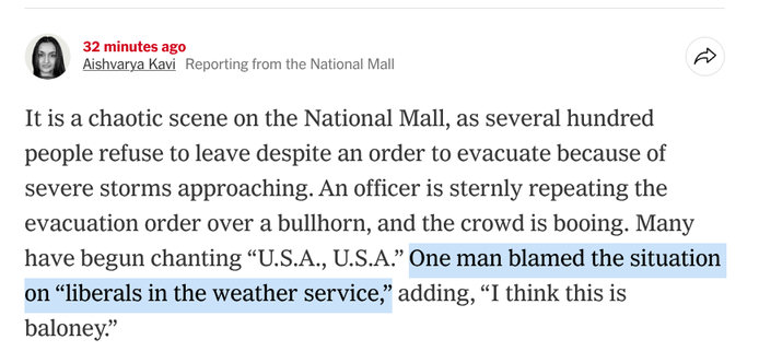 3) a E eporting from the National Mall ~
It is a chaotic scene on the National Mall, as several hundred
people refuse to leave despite an order to evacuate because of
severe storms approaching. An officer is sternly repeating the
evacuation order over a bullhorn, and the crowd is booing. Many
have begun chanting “U.S.A., U.S.A.” One man blamed the situation
on “liberals in the weather service,” adding, “I think this is
baloney.”
