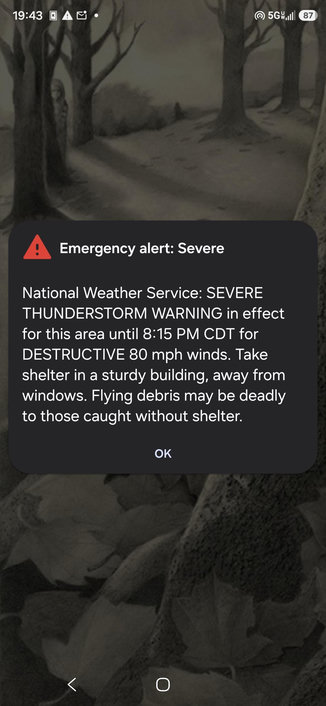Screenshot of my phone showing an NWS weather alert. Text follows:

Emergency alert: Severe

National Weather Service: SEVERE
THUNDERSTORM WARNING in effect
for this area until 8:15 PM CDT for 
DESTRUCTIVE 80 mph winds. Take 
shelter in a sturdy building, away from 
windows. Flying debris may be deadly 
to those caught without shelter.
