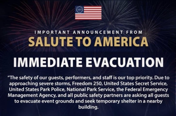 Screenshot of the headline and first paragraph of a notice posted on the official Salute To America account on X:

IMPORTANT ANNOUNCEMENT FROM SALUTE TO AMERICA

IMMEDIATE EVACUATION

The safety of our guests, performers, and staff is our top priority. Due to
approaching severe storms, Freedom 250, United States Secret Service,
United States Park Police, National Park Service, the Federal Emergency
Management Agency, and all public safety partners are asking all guests
to evacuate event grounds and seek temporary shelter in a nearby
building.
