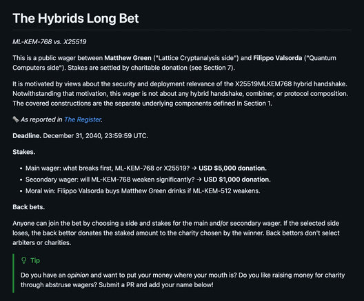 The Hybrids Long Bet
ML-KEM-768 vs. X25519

This is a public wager between Matthew Green ("Lattice Cryptanalysis side") and Filippo Valsorda ("Quantum Computers side"). Stakes are settled by charitable donation (see Section 7).

It is motivated by views about the security and deployment relevance of the X25519MLKEM768 hybrid handshake. Notwithstanding that motivation, this wager is not about any hybrid handshake, combiner, or protocol composition. The covered constructions are the separate underlying components defined in Section 1.

🗞️ As reported in The Register.

Deadline. December 31, 2040, 23:59:59 UTC.

Stakes.

Main wager: what breaks first, ML-KEM-768 or X25519? → USD $5,000 donation.
Secondary wager: will ML-KEM-768 weaken significantly? → USD $1,000 donation.
Moral win: Filippo Valsorda buys Matthew Green drinks if ML-KEM-512 weakens.
Back bets.

Anyone can join the bet by choosing a side and stakes for the main and/or secondary wager. If the selected side loses, the back bettor donates the staked amount to the charity chosen by the winner. Back bettors don't select arbiters or charities.

Tip

Do you have an opinion and want to put your money where your mouth is? Do you like raising money for charity through abstruse wagers? Submit a PR and add your name below!

