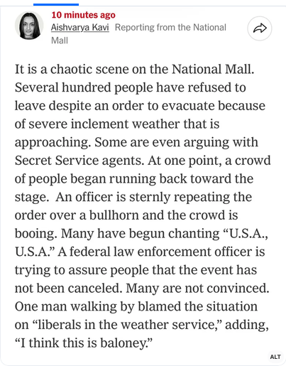 Aishvarya Kavi reports from DC "It is a chaotic scene on the National Mall. Several hundred people have refused to leave despite an order to evacuate because of severe inclement weather that is approaching. Some are even arguing with Secret Service agents. At one point, a crowd of people began running back toward the stage. An officer is sternly repeating the order over a bullhorn and the crowd is booing. Many have begun chanting "USA, USA." A federal law enforcement officer is trying to assure people that the event has not been canceled. Many are not convinced. One man walking by blamed the situation on 'liberals in the weather service,' adding, 'I think this is baloney.'"