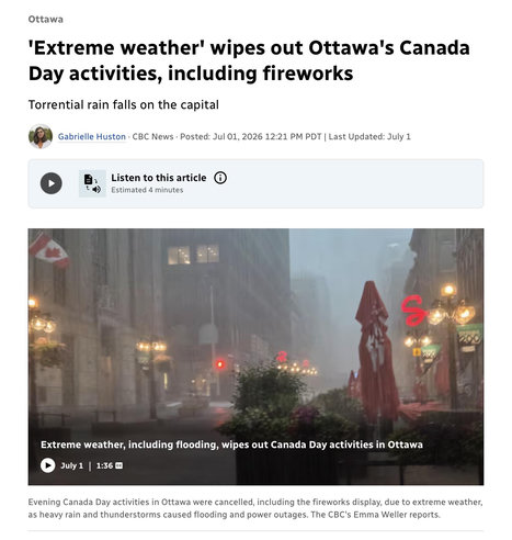 Ottawa
'Extreme weather' wipes out Ottawa's Canada
Day activities, including fireworks
Torrential rain falls on the capital
Gabrielle Huston • CBC News • Posted: Jul 01, 2026 12:21 PM PDT | Last Updated: July 1
" 4)
Listen to this article O
Estimated 4 minutes
Extreme weather, including flooding, wipes out Canada Day activities in Ottawa
July 1 1:36 cc
Evening Canada Day activities in Ottawa were cancelled, including the fireworks display, due to extreme weather,
as heavy rain and thunderstorms caused flooding and power outages. The CBC's Emma Weller reports.