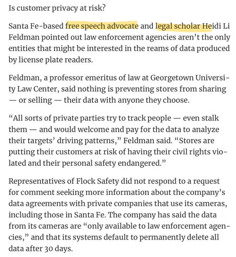 Santa Fe-based free speech advocate and legal scholar Heidi Li
Feldman pointed out law enforcement agencies aren't the only
entities that might be interested in the reams of data produced
by license plate readers.
Feldman, a professor emeritus of law at Georgetown Universi-
ty Law Center, said nothing is preventing stores from sharing
— or selling — their data with anyone they choose.
"All sorts of private parties try to track people — even stalk
them — and would welcome and pay for the data to analyze
their targets' driving patterns, " Feldman said. "Stores are
putting their customers at risk of having their civil rights vio-
lated and their personal safety endangered." …