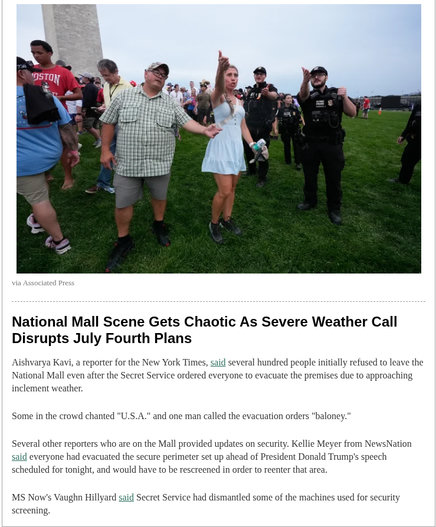 
National Mall Scene Gets Chaotic As Severe Weather Call
Disrupts July Fourth Plans
Aishvarya Kavi, a reporter for the New York Times, said several hundred people initially refused to leave the
National Mall even after the Secret Service ordered everyone to evacuate the premises due to approaching
inclement weather.
Some in the crowd chanted "U.S.A." and one man called the evacuation orders "baloney."
Several other reporters who are on the Mall provided updates on security. Kellie Meyer from NewsNation
said everyone had evacuated the secure perimeter set up ahead of President Donald Trump's speech
scheduled for tonight, and would have to be rescreened in order to reenter that area.
MS Now's Vaughn Hillyard said Secret Service had dismantled some of the machines used for security
screening
