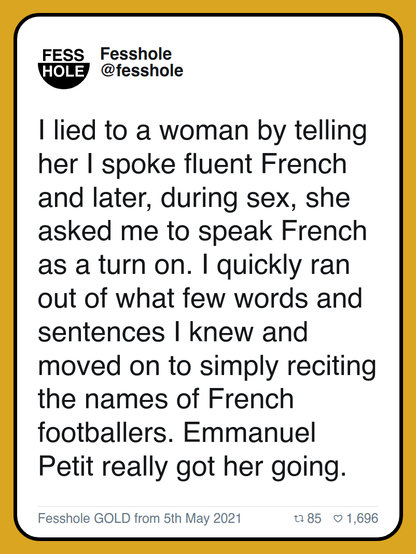 I lied to a woman by telling her I spoke fluent French and later, during sex, she asked me to speak French as a turn on. I quickly ran out of what few words and sentences I knew and moved on to simply reciting the names of French footballers. Emmanuel Petit really got her going.
Fesshole GOLD from 5th May 2021