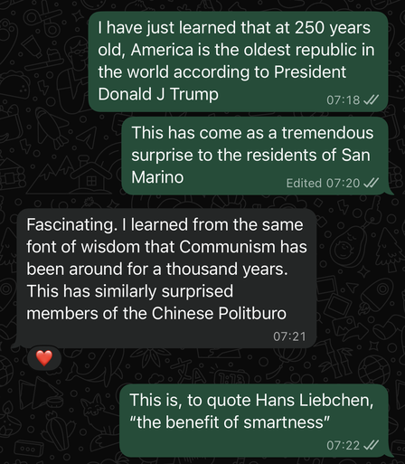 Text message conversation between two people.
Person 1 - I have just learned that at 250 years old, America is the oldest republic in the world according to Donald H Trump. This has come as a tremendous surprise to the residents of San Marino.
Person 2- Fascinating. I Learned from the same font of wisdom that Communism has been around for a thousand years. This has similarly surprised members of the Chinese Politburo. (Person 1 reacted to this message with a heart emoji.)
P1 - This is, to quote Hans Liebchen, "the benefits of smartness."