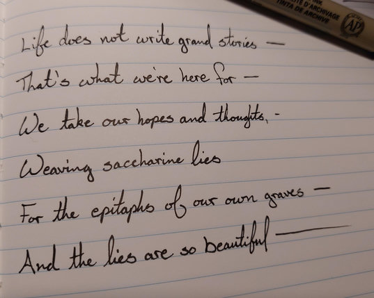 Life does not write grand stories —  
That's what we're here for —  
We take our hopes and thoughts,  
Weaving saccharine lies  
For the epitaphs of our own graves —  
And the lies are so beautiful —