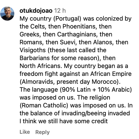 My country (Portugal) was colonized by the Celts, then Phoenitians, then Greeks, then Carthaginians, then Romans, then Suevi, then Alanos, then Visigoths (these last called the Barbarians for some reason), then North Africans. My country began as a freedom fight against an African Empire (Almoravids, present day Morocco). The language (90% Latin + 10% Arabic) was imposed on us. The religion (Roman Catholic) was imposed on us. In the balance of invading/beeing invaded | think we still have some credit.
