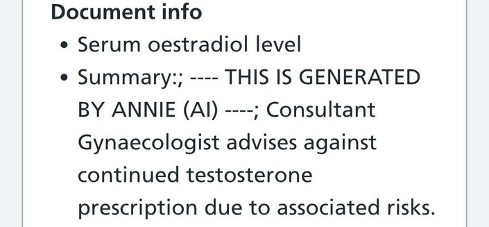 A screenshot of my medical records that says:
• Serum oestradiol level
• Summary:; ---- THIS IS GENERATED BY ANNIE (AI) ----; Consultant Gynaecologist advises against continued testosterone prescription due to associated risks.