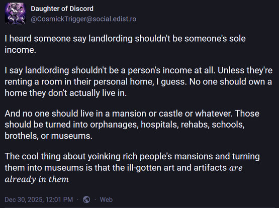 I heard someone say landlording shouldn't be someone's sole
income.

I say landlording shouldn't be a person's income at all. Unless they're
renting a room in their personal home, I guess. No one should own a
home they don't actually live in.

And no one should live in a mansion or castle or whatever. Those
should be turned into orphanages, hospitals, rehabs, schools,
brothels, or museums.

The cool thing about yoinking rich people's mansions and turning
them into museums is that the ill-gotten art and artifacts *are
already in them*

