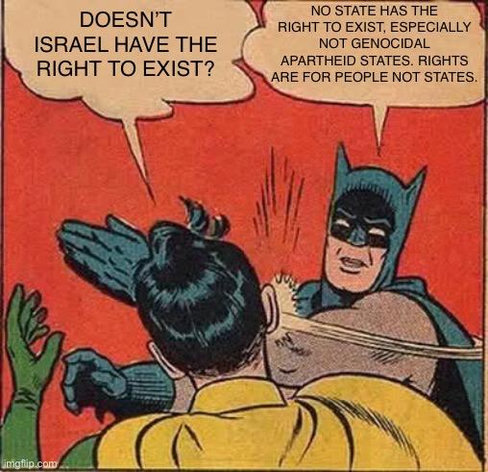 Batman slapping Robin.
Robin: Doesn’t Israel have the right to exist?
Batman: no state has the right to exist, especially not genocidal apartheid states. Right are for people not states.