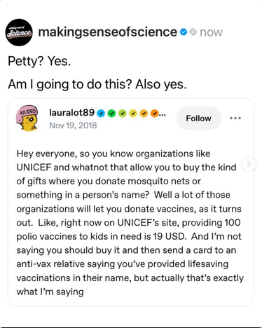 @lauralot90 says "Hey everyone, so you know organizations like UNICEF and whatnot that allow you to buy the kind of gifts where you donate mosquito nets or something in a person's name? Well a lot of those organizations will let you donate vaccines, as it turns out. Like right now, on UNICEF's site, providing 100 polio vaccines to kids in need is 19 USD. And I'm not saying you should buy it and then send a card to an anti-vax relative saying you've provided lifesaving vaccinations in their name, but actually that's exactly what I'm saying."
Making Sense of Science says "Petty? Yes. Am I going to do this? Also yes."