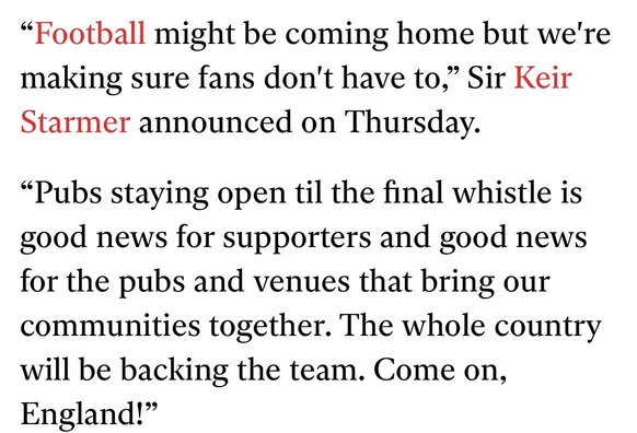"Football might be coming home but we're
making sure fans don't have to," Sir Keir
Starmer announced on Thursday.
"Pubs staying open til the final whistle is
good news for supporters and good news
for the pubs and venues that bring our
communities together. The whole country
will be backing the team. Come on,
England!"
