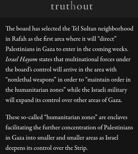 truthout
The board has selected the Tel Sultan neighborhood
in Rafah as the first area where it will “direct”
Palestinians in Gaza to enter in the coming weeks.
Israel Hayom states that multinational forces under
the board’s control will arrive in the area with
“nonlethal weapons” in order to “maintain order in
the humanitarian zones” while the Israeli military
will expand its control over other areas of Gaza.
These so-called “humanitarian zones” are enclaves
facilitating the further concentration of Palestinians
in Gaza into smaller and smaller areas as Israel
deepens its control over the Strip.
