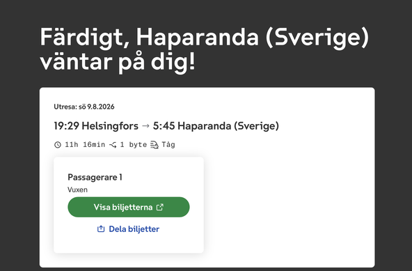 VR:s sida berättar att mitt biljettköp lyckades.
Färdigt, Haparanda (Sverige) väntar pa dig!
Utresa: sö 9.8.2026
19:29 Helsingfors — 5:45 Haparanda (Sverige)
