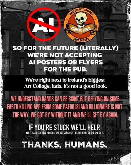 A!

PASSION NOT FASHION

THOMAS HOUSE

DUBLIN CITY

SO FOR THE FUTURE (LITERALLY) WE'RE NOT ACCEPTING AI POSTERS OR FLYERS FOR THE PUB.

We're right next to Ireland's biggest Art College, lads. It's not a good look.

WE UNDERSTAND BANDS CAN BE SKINT BUT RELYING ON SOME EARTH KILLING APP FROM SOME PAEDO ISLAND BILLIONAIRE IS NOT THE WAY. WE GOT BY WITHOUT IT AND WE'LL GET BY AGAIN.

IF YOU'RE STUCK WE'LL HELP.

YES IT HAS BEEN USED HERE BEFORE BUT CONSIDER THIS THE START OF THE END OF IT.

THANKS, HUMANS.