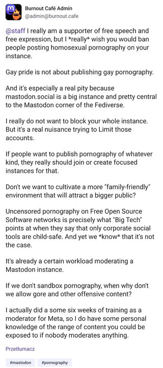 Post by burntout.cafe admin:

@staff I really am a supporter of free speech and free expression, but I *really* wish you would ban people posting homosexual pornography on your instance.

Gay pride is not about publishing gay pornography.

And it's especially a real pity because mastodon.social is a big instance and pretty central to the Mastodon corner of the Fediverse.

I really do not want to block your whole instance. But it's a real nuisance trying to Limit those accounts.

If people want to publish pornography of whatever kind, they really should join or create focused instances for that.

Don't we want to cultivate a more "family-friendly" environment that will attract a bigger public?

Uncensored pornography on Free Open Source Software networks is precisely what "Big Tech" points at when they say that only corporate social tools are child-safe. And yet we *know* that it's not the case.

It's already a certain workload moderating a Mastodon instance.

If we don't sandbox pornography, when why don't we allow gore and other offensive content? 

I actually did a some six weeks of training as a moderator for Meta, so I do have some personal knowledge of the range of content you could be exposed to if nobody moderates anything.

#mastodon #pornography