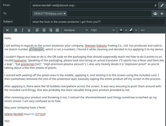 email from me to 2856377934@qq.com, subject "what the fuck is the screen protector i got from you??"

Hello,

I am writing in regards to the screen protector your company, Shenzen Daluotu Trading Co., Ltd. has produced and sold to me (batch number mob64ca12, which is not a number). I found it while cleaning and decided to try applying it to my device.

I couldn't figure out how to do it, the QR code on the packaging that should supposedly teach me how to do it points to an invalid hostname. Speaking of the packaging, please look into hiring an actual translator ("E-sports has a fever and feels like a leap", "Eye prorecrion [sic]", "High-precision plasma vacuum"). I also very heavily doubt it is "explosion proof" as you're talking about a few thin sheets of plastic.

I started with peeling off the green area in the middle, applying it, and sticking it to the screen using the included card. I then (somehow) removed the rest of the protective layer, basically ripping the entire product off my screen in the process.

After applying it, there were like 50 bubbles everywhere across the screen. It was very amusing to push them around with the included card thingy, that was probably the most valuable thing your product provided to me.

After removing your product and throwing it out, I noticed the aforementioned card thingy somehow scratched up my entire screen. I am very confused as to how.

May your company have a fever,

selene kendall (they/it 🏳️‍⚧️, CET/CEST)

/nsrs