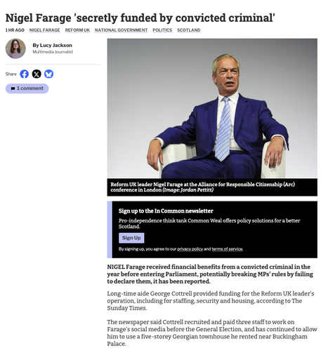 From the first link
Photo of Farage with the text
Nigel Farage 'secretly funded by convicted criminal'
NIGEL Farage received financial benefits from a convicted criminal in the year before entering Parliament, potentially breaking MPs’ rules by failing to declare them, it has been reported.
Long-time aide George Cottrell provided funding for the Reform UK leader’s operation, including for staffing, security and housing, according to The Sunday Times.
The newspaper said Cottrell recruited and paid three staff to work on Farage’s social media before the General Election, and has continued to allow him to use a five-storey Georgian townhouse he rented near Buckingham Palace.