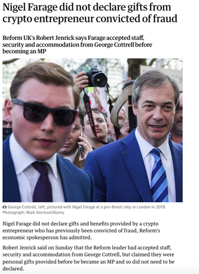 From the second link, a photograph of Farage and his criminal funder with the text
Nigel Farage did not declare gifts from crypto entrepreneur convicted of fraud
Reform UK’s Robert Jenrick says Farage accepted staff, security and accommodation from George Cottrell before becoming an MP
Nigel Farage did not declare gifts and benefits provided by a crypto entrepreneur who has previously been convicted of fraud, Reform’s economic spokesperson has admitted.
Robert Jenrick said on Sunday that the Reform leader had accepted staff, security and accommodation from George Cottrell, but claimed they were personal gifts provided before he became an MP and so did not need to be declared.
Jenrick’s comments came after the Sunday Times revealed Cottrell, who was convicted of wire fraud in the US, had hired social media staff for Farage and allowed him to stay in his townhouse near Buckingham Palace.