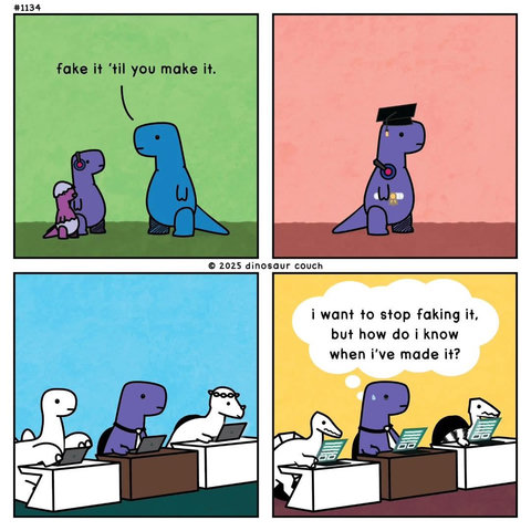 Dinosaur Comics

First panel- Blue dinosaur says, "Fake it till you make it" to a juvenile purple dinosaur (PD).

Second panel- PD is wearing ceremonial graduation cap and gown.

Third panel- PD is sitting at a desk in the office behind a computer.

Fourth panel- In the office again, PD thinks to itself, "I want to stop faking it, but how do I know when I've made it?"