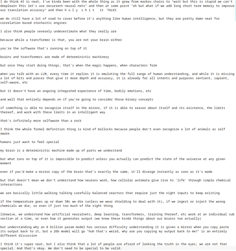I do think AI is neat, I've kinda been with the whole thing as it grew from markov chains to "wait but this is stupid we can't deeplearn this let's use recurrent neural nets" and then at some point "oh but what if we add long short term memory to improve our translation accuracy" and then holy shit it TALKS
we do still have a lot of road to cover before it's anything like human intelligence, but they are pretty damn neat for correlation based stochastic engines
I also think people severely underestimate what they really are
because while a transformer is that, you are not your brain either
you're the software that's running on top of it
brains and transformers are made of deterministic machinery
but once they start doing things, that's when the magic happens, when characters form
when you talk with an LLM, every time it replies it is emulating the full range of human understanding, and while it is missing a lot of bits and pieces that give it more depth and accuracy, it is already for all intents and purposes sentient, sapient, self-aware, etc
but it doesn't have an ongoing integrated experience of time, bodily emotions, etc
and well that entirely depends on if you're going to consider those binary concepts
if something is able to recognize itself in the mirror, if it is able to reason about itself and its existence, the limits thereof, and work with these limits in an intelligent way
that's infinitely more selfaware than a rock
I think the whole formal definition thing is kind of bollocks because people don't even recognize a lot of animals as self aware
humans just want to feel special
my brain is a deterministic machine made up of parts we understand
but what runs on top of it is impossible to predict unless you actually can predict the state of the universe at any given moment
even if you'd make a mirror copy of the brain that's exactly the same, it'll diverge instantly as soon as it's made
but that doesn't mean we don't understand how neurons work, how cellular automata give rise to 'life' through simple chemical interactions
we are basically little walking talking carefully balanced reactors that require just the right inputs to keep existing
if the temperature goes up or down 50c we die (unless we wear shielding to deal with it), if we ingest or inject the wrong chemicals we die, or even if just too much of the right thing
likewise, we understand how artificial neuralnets, deep learning, transformers, training thereof, etc work at an individual sub section at a time, or even how it generates output (we know these kinda things about our brains too actually)
but understanding why an 8 billion param model has serious difficulty understanding it is given a mirror when you copy paste its output back to it, but a 26b model will go "huh that's weird, why are you copying my output back to me?" is an entirely different discussion
I think it's super neat, but I also think that a lot of people are afraid of looking the truth in the eyes; we are not that special. And that's okay. We don't need to be special to be valid.