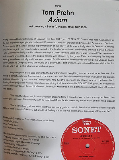 1963
Tom Prehn Axiom
test pressing - Sonet (Denmark, 1963) SLP 1900

A forgotten and lost masterpiece of Creative Free Jazz. FREE jazz. FREE JAZZ. Danish. Free Jazz. As shocking as the fact might be for people who believe all Creative Jazz was first explored and invented in America and Southern Europe, some of the most serious experimentation of the early 1960s was actually done in Denmark. A strong, unpolished urge to embrace freedom existed in the land of open-faced sandwiches and wild bicycle behavior. 

Rune Grammofon finally put this baby out on viny in 2016, fifty-two years after it was recorded! Two copies of a test pressing were made before the original release was stopped by the group. Prehn and company felt they had already moved on musically and there was no need for this music to be released! Shocking! The Chicago-based label Corbett vs Dempsey found this music on a dusty Sonet test pressing, and released the sounds for the first time on CD in 2015. This album is as fresh as it gets.

Beginning with basic Jazz elements, the band transforms everything into a crazy mirror of freedom. The music is sensationally free from restriction. You can hear and feel the naked exploration involved in the group's process, illustrated by the members' interactions. Fritz Krogh's free tenor sax playing is a trip. He blows hard, tearing down prejudices with his reed storm, remolding it all into a beautiful COLLECTIVE gush. All instruments contribute equally to non-hierarchical waves of music, in which free moving densities interact with slabs of freedom and poetry.

This beautiful object has in its original test pressing form, a printed cover on thick, yummy cardboard that smells goooooooood. The thick vinyl with its bright red Sonet labels makes my mouth water and my mind expand!

This is a true holy grail. We know that there are many grails around (in the mind of a discaholic there seem to be a need to create GRAILS,) but good luck finding one of the two existing test pressings of this one. (MG) 

Fritz Krogh (credited as Frits Krogh), tenor saxophone 
Tom Prehn, piano 
Poul Ehlers, bass 
Finn Slumstrup, drums

Recorded in Copenhagen, Denmark, 13 October 1963 
Originally planned for Sonet SLP 1900 
Subsequently released as: never issued beyond two test pressings 
Tom Prehn Ouartet - Axiom 
Corbet vs Dempsey (2015) CD019, CD Rune Grammofon (Norway, 2016) RALP313, LP

[Lisäksi kuva punaisesta SONET-levymerkin vinyylilevystä]