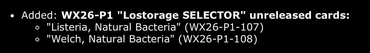 Listing in Open Batoru:
Added: WX26-P1 "Lostorage SELECTOR" unreleased cards:
"Listeria, Natural Bacteria" (WX26-P1-107)
"Welch, Natural Bacteria" (WX26-P1-108)