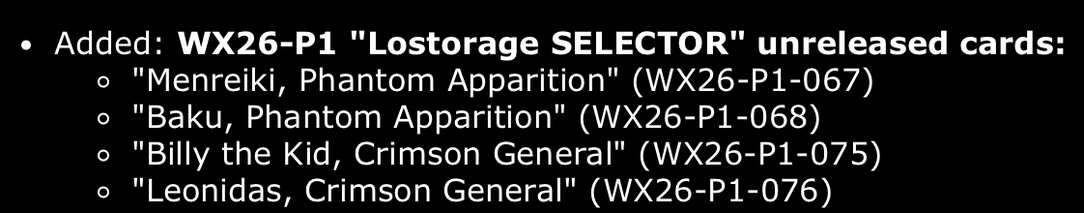Listing in Open Barotu:
Added: WX26-P1 "Lostorage SELECTOR" unreleased cards:
"Menreiki, Phantom Apparition" (WX26-P1-067)
"Baku, Phantom Apparition" (WX26-P1-068)
"Billy the Kid, Crimson General" (WX26-P1-075)
"Leonidas, Crimson General" (WX26-P1-076)