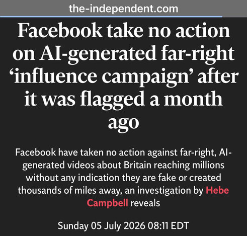 the-independent.com
Facebook take no action
on Al-generated far-right
‘influence campaign’ after
it was flagged a month
ago
Facebook have taken no action against far-right, Al-
generated videos about Britain reaching millions
without any indication they are fake or created
thousands of miles away, an investigation by Hebe
Campbell reveals
Sunday 05 July 2026 
