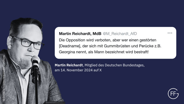 „Die Opposition wird verboten, aber wer einen gestörten [Deadname], der sich mit Gummibrüsten und Perücke z.B. Georgina nennt, als Mann bezeichnet wird bestraft!“ Martin Reichardt, Mitglied des Deutschen Bundestages, X-Post vom 14.11.2024